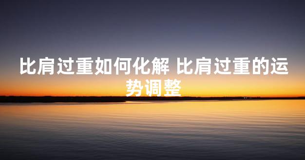 比肩过重如何化解 比肩过重的运势调整